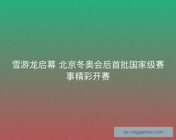 雪游龙启幕 北京冬奥会后首批国家级赛事精彩开赛