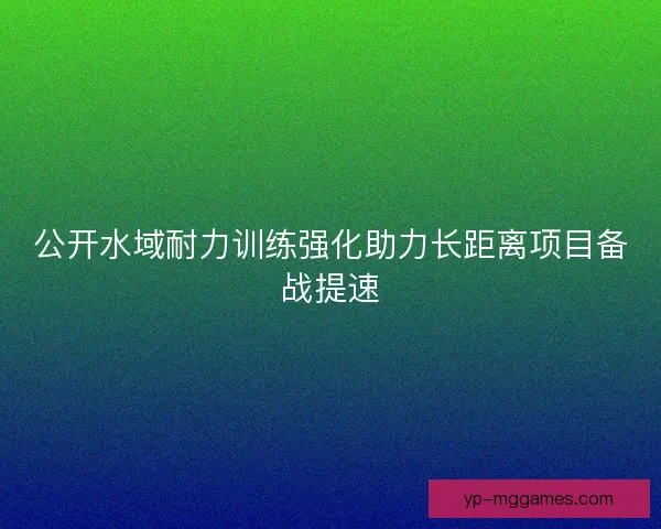 公开水域耐力训练强化助力长距离项目备战提速