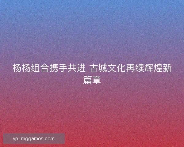 杨杨组合携手共进 古城文化再续辉煌新篇章