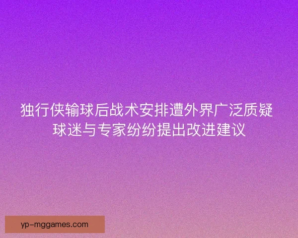 独行侠输球后战术安排遭外界广泛质疑 球迷与专家纷纷提出改进建议