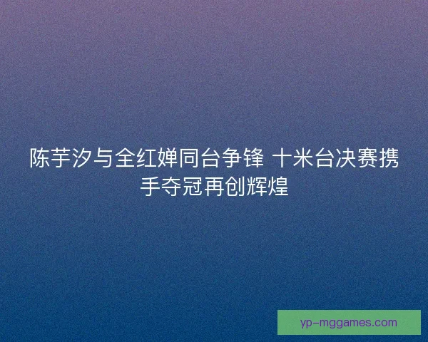 陈芋汐与全红婵同台争锋 十米台决赛携手夺冠再创辉煌