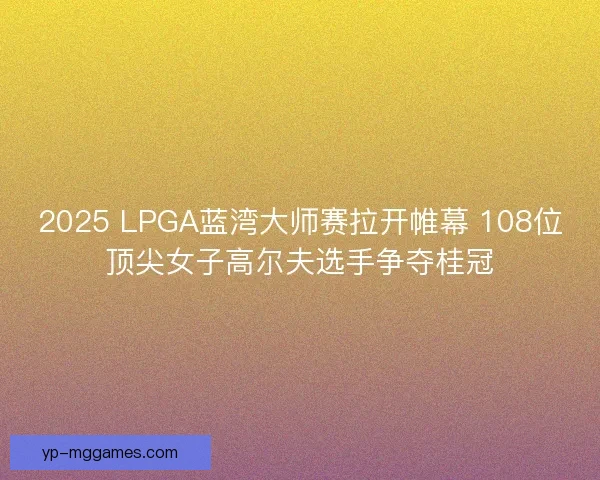 2025 LPGA蓝湾大师赛拉开帷幕 108位顶尖女子高尔夫选手争夺桂冠