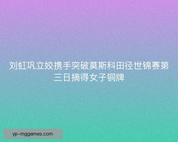 刘虹巩立姣携手突破莫斯科田径世锦赛第三日摘得女子铜牌