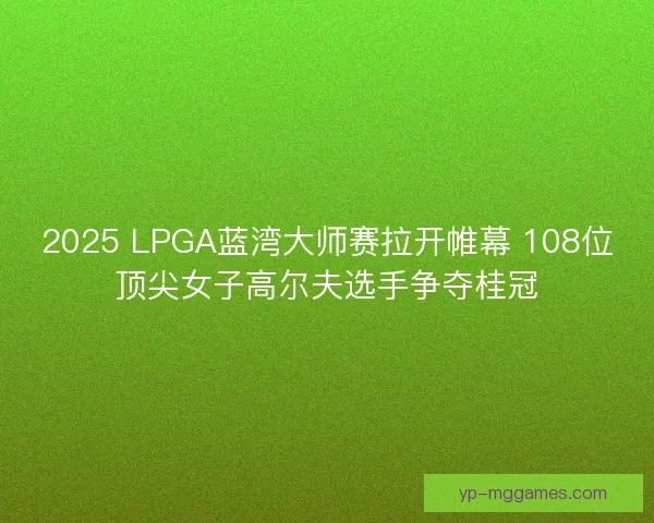 2025 LPGA蓝湾大师赛拉开帷幕 108位顶尖女子高尔夫选手争夺桂冠