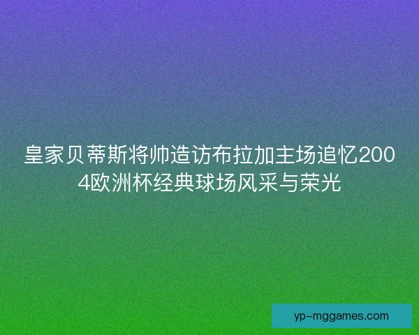 皇家贝蒂斯将帅造访布拉加主场追忆2004欧洲杯经典球场风采与荣光