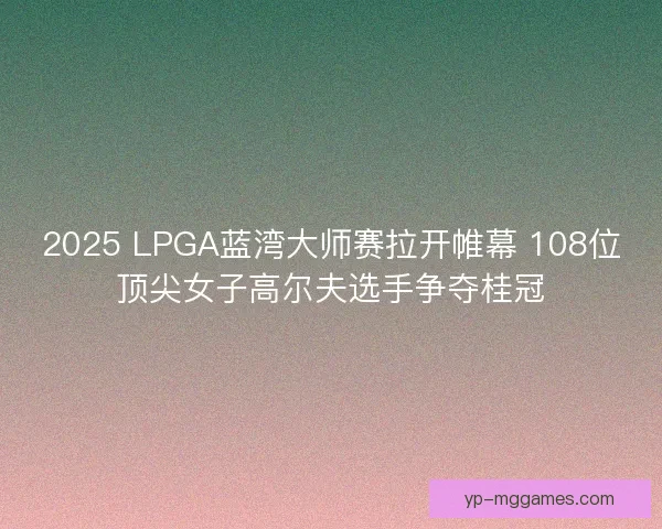 2025 LPGA蓝湾大师赛拉开帷幕 108位顶尖女子高尔夫选手争夺桂冠