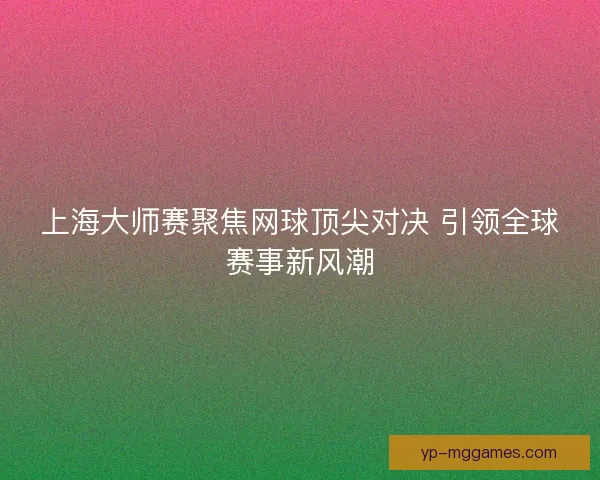 上海大师赛聚焦网球顶尖对决 引领全球赛事新风潮