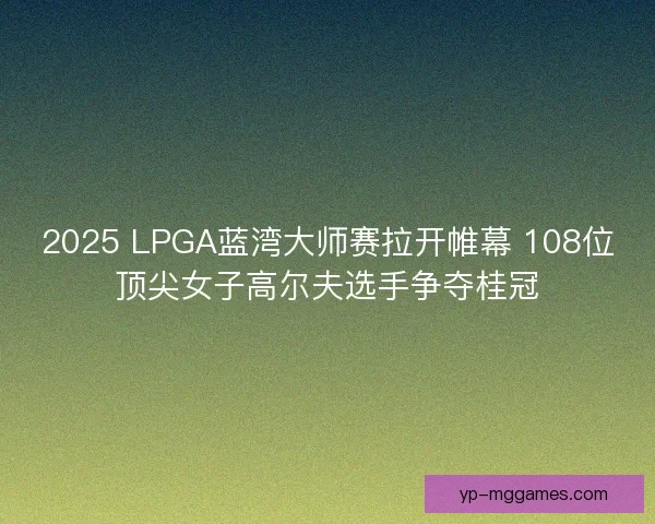 2025 LPGA蓝湾大师赛拉开帷幕 108位顶尖女子高尔夫选手争夺桂冠