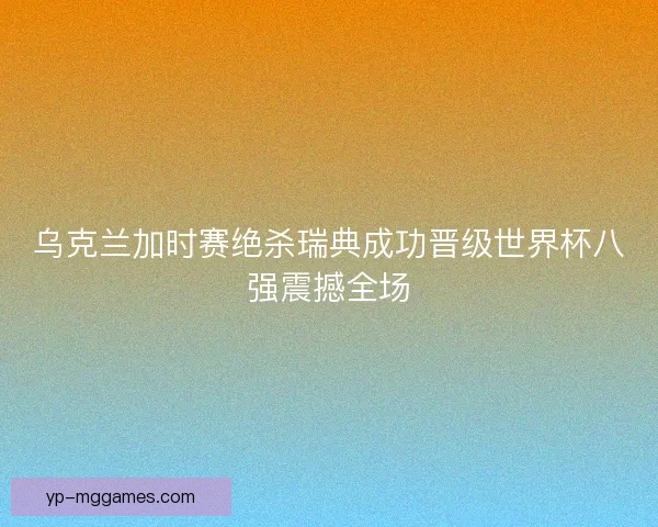 乌克兰加时赛绝杀瑞典成功晋级世界杯八强震撼全场 乌克兰加时赛绝杀瑞典成功晋级世界杯八强震撼全场