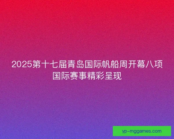 2025第十七届青岛国际帆船周开幕八项国际赛事精彩呈现 2025第十七届青岛国际帆船周开幕八项国际赛事精彩呈现
