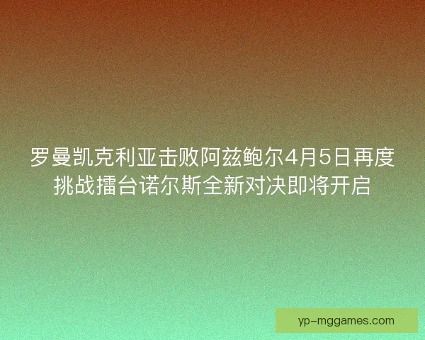 罗曼凯克利亚击败阿兹鲍尔4月5日再度挑战擂台诺尔斯全新对决即将开启