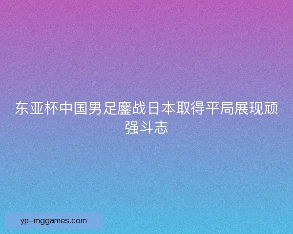 东亚杯中国男足鏖战日本取得平局展现顽强斗志