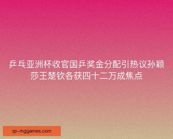乒乓亚洲杯收官国乒奖金分配引热议孙颖莎王楚钦各获四十二万成焦点
