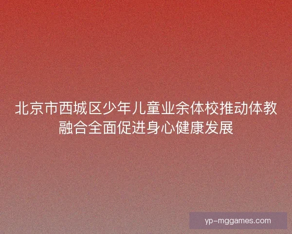北京市西城区少年儿童业余体校推动体教融合全面促进身心健康发展
